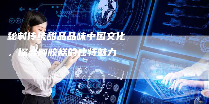 秘制传统甜品品味中国文化，探寻阿胶糕的独特魅力