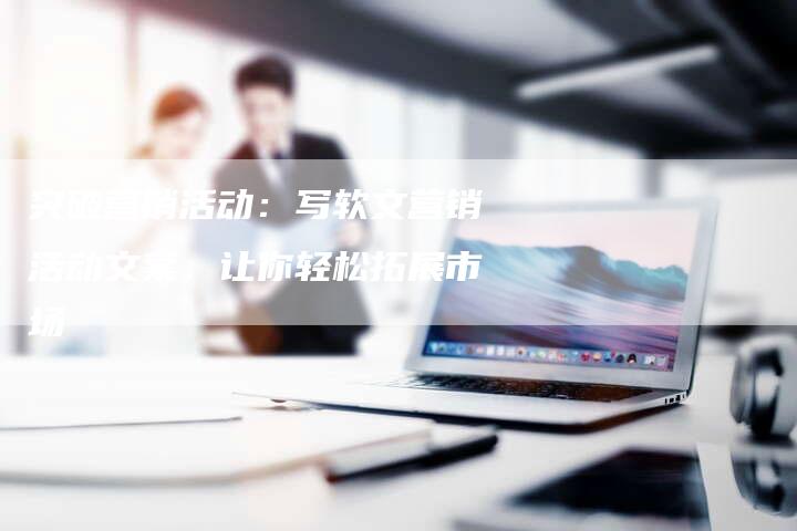 突破营销活动：写软文营销活动文案，让你轻松拓展市场