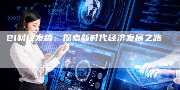 21财经发稿：探索新时代经济发展之路