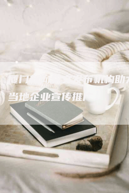 厦门新闻软文发布机构助力当地企业宣传推广