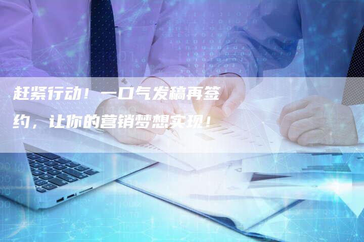 赶紧行动！一口气发稿再签约，让你的营销梦想实现！