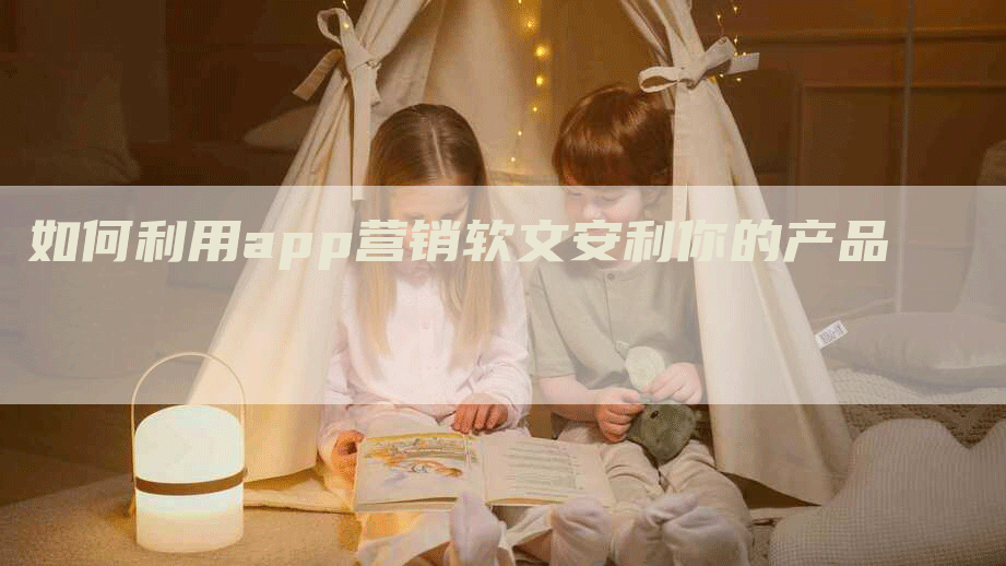如何利用app营销软文安利你的产品