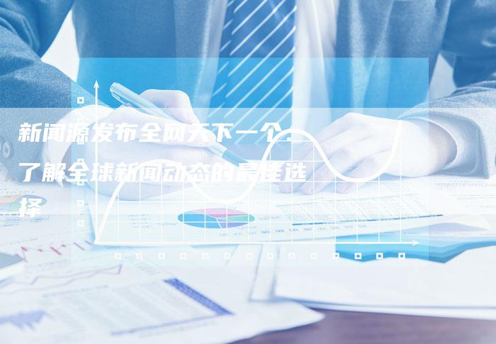 新闻源发布全网天下一个：了解全球新闻动态的最佳选择