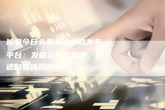 独家今日头条新闻内容发布平台：发掘乐趣与知识，打造自媒体风向标！