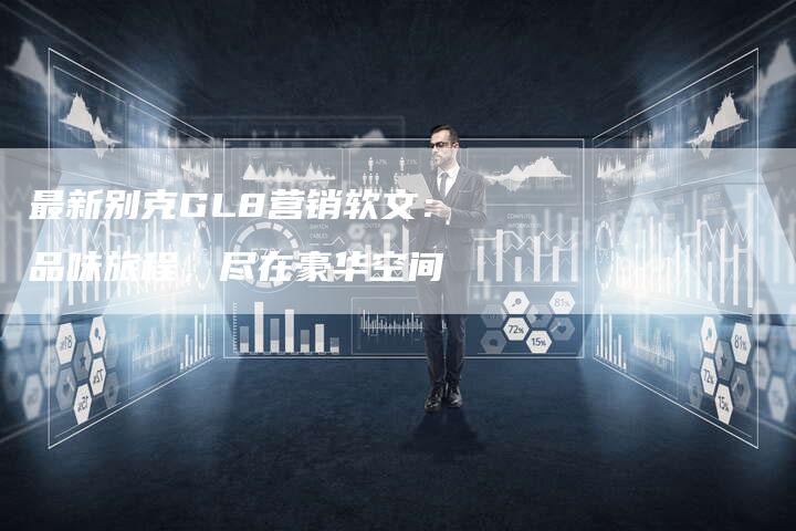 最新别克GL8营销软文：品味旅程，尽在豪华空间