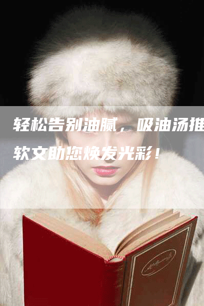 轻松告别油腻，吸油汤推广软文助您焕发光彩！