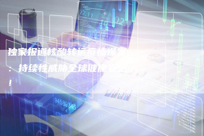 独家报道核酸转运疫情爆发：持续性威胁全球健康安全！