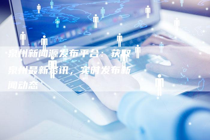 泉州新闻源发布平台：获取泉州最新资讯，实时发布新闻动态