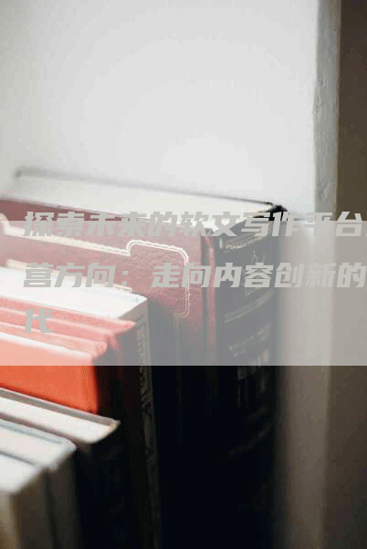 探索未来的软文写作平台运营方向：走向内容创新的时代