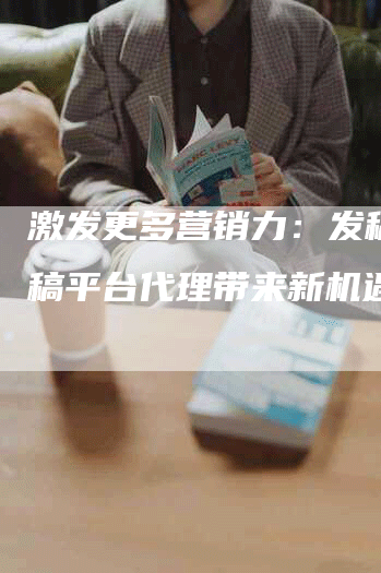 激发更多营销力：发稿吧发稿平台代理带来新机遇。