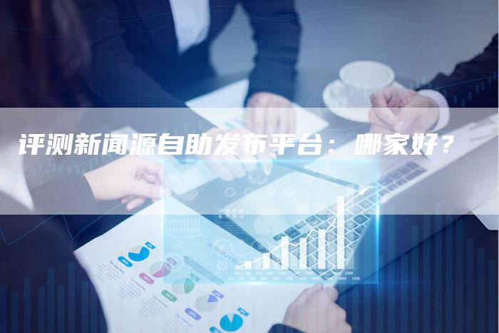 评测新闻源自助发布平台：哪家好？