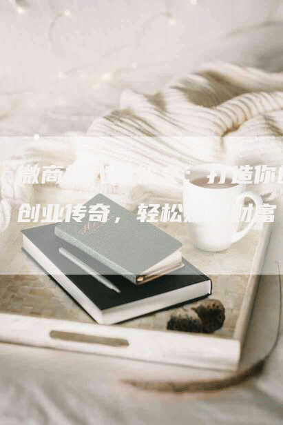 微商招代理软文：打造你的创业传奇，轻松赚取财富
