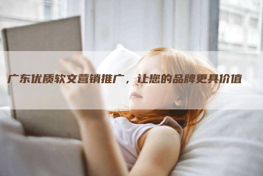 广东优质软文营销推广，让您的品牌更具价值