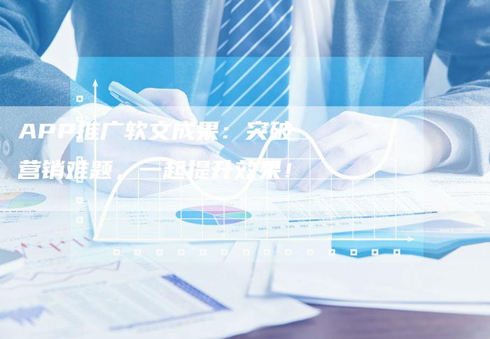 APP推广软文成果：突破营销难题，一起提升效果！