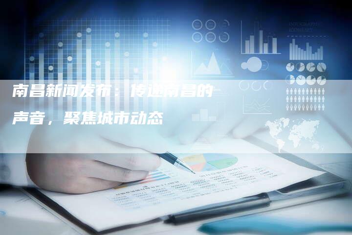 南昌新闻发布：传递南昌的声音，聚焦城市动态