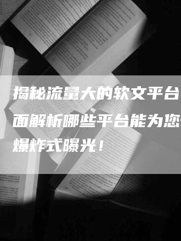 揭秘流量大的软文平台：全面解析哪些平台能为您带来爆炸式曝光！