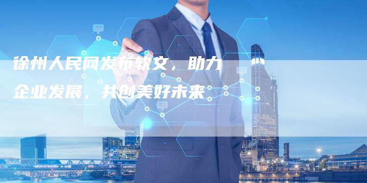 徐州人民网发布软文，助力企业发展，共创美好未来
