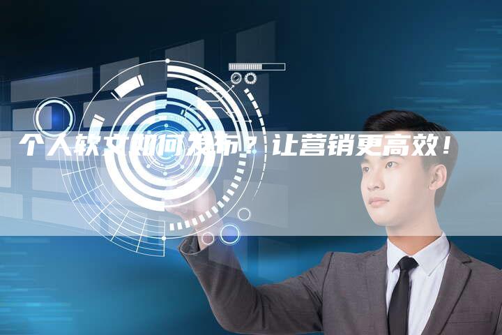 个人软文如何发布？让营销更高效！
