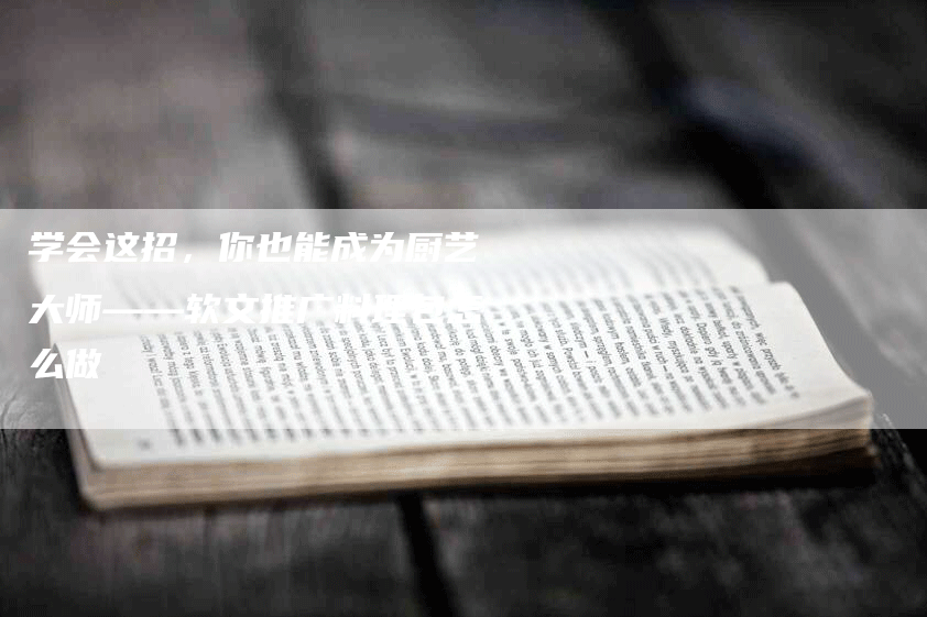 学会这招，你也能成为厨艺大师——软文推广料理包怎么做