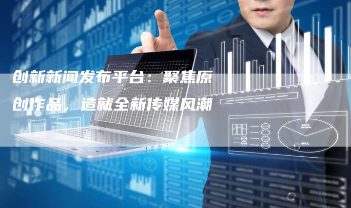 创新新闻发布平台：聚焦原创作品，造就全新传媒风潮