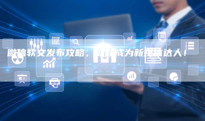 微信软文发布攻略，助你成为新媒体达人！