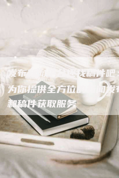 发布新闻平台还找稿件吧：为你提供全方位的新闻发布和稿件获取服务