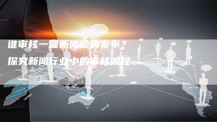 谁审核一篇新闻稿的发布？探究新闻行业中的审核流程