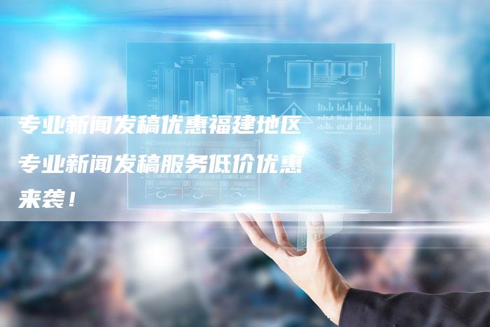 专业新闻发稿优惠福建地区专业新闻发稿服务低价优惠来袭！