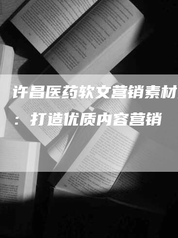 许昌医药软文营销素材分析：打造优质内容营销