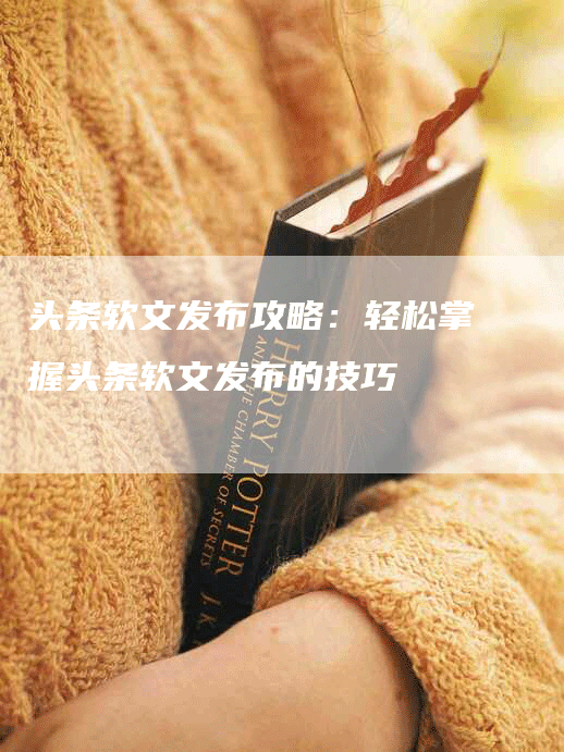 头条软文发布攻略：轻松掌握头条软文发布的技巧