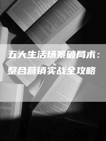 五大生活场景破局术：网络整合营销实战全攻略