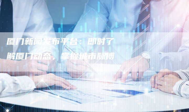 厦门新闻发布平台：即时了解厦门动态，掌握城市脉搏