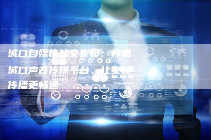 城口自媒体软文发布：打造城口声音传媒平台，让文化传播更畅通