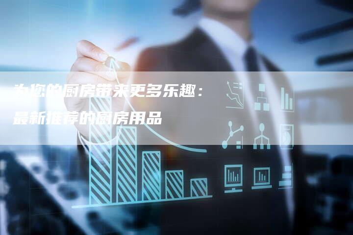 为您的厨房带来更多乐趣：最新推荐的厨房用品