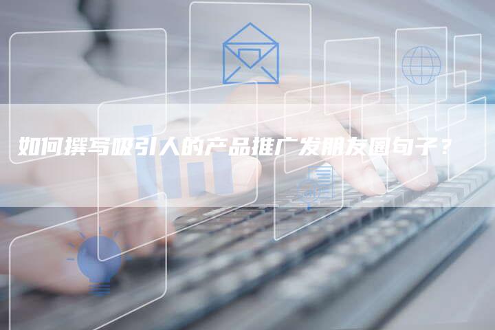 如何撰写吸引人的产品推广发朋友圈句子？