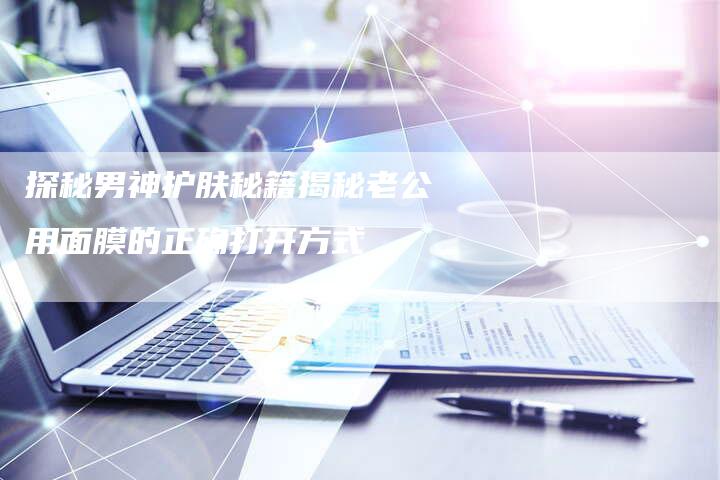 探秘男神护肤秘籍揭秘老公用面膜的正确打开方式