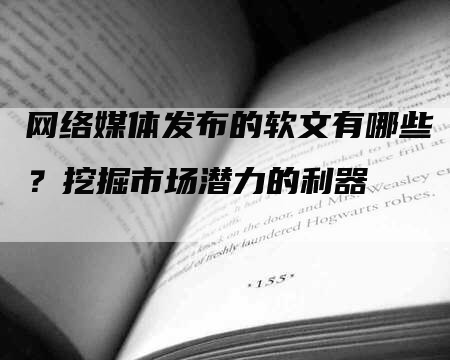 网络媒体发布的软文有哪些？挖掘市场潜力的利器