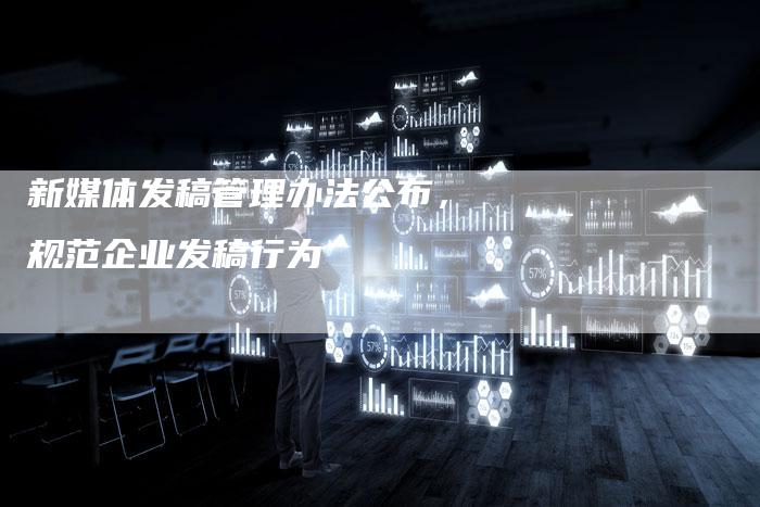新媒体发稿管理办法公布，规范企业发稿行为