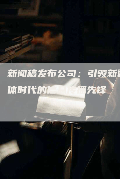 新闻稿发布公司：引领新媒体时代的信息传播先锋