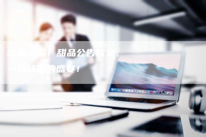 甜蜜满溢！甜品公告软文，一场味蕾的盛宴！