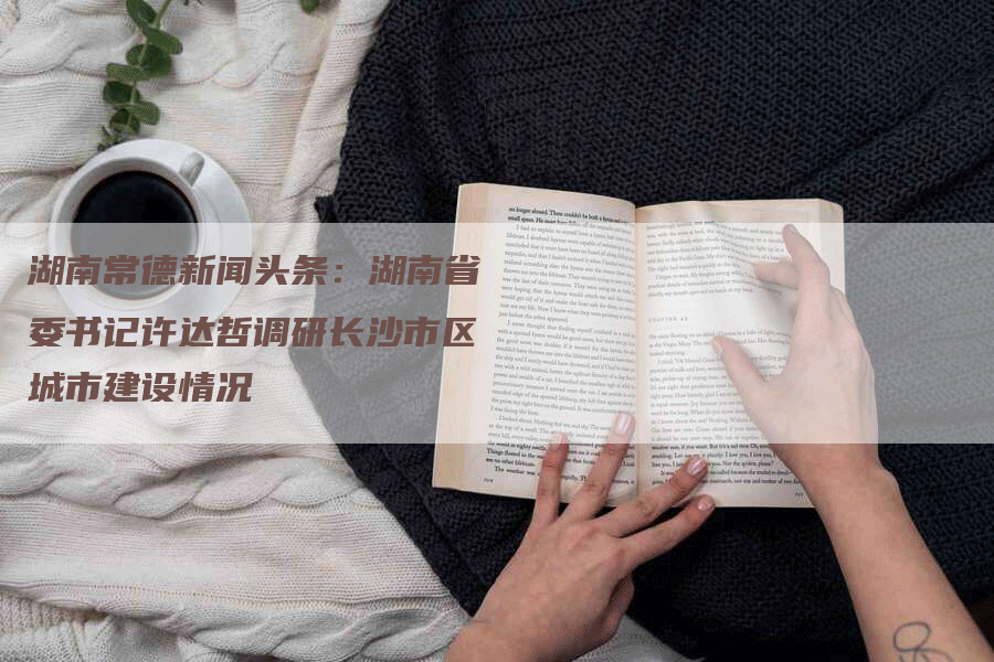 湖南常德新闻头条：湖南省委书记许达哲调研长沙市区城市建设情况