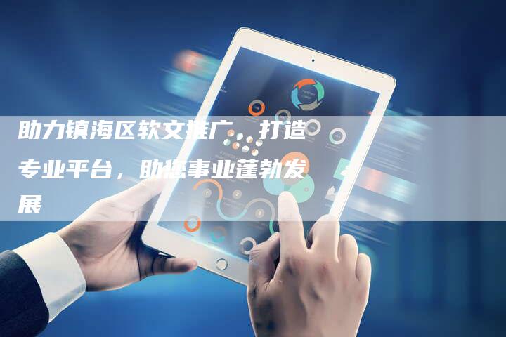 助力镇海区软文推广，打造专业平台，助您事业蓬勃发展