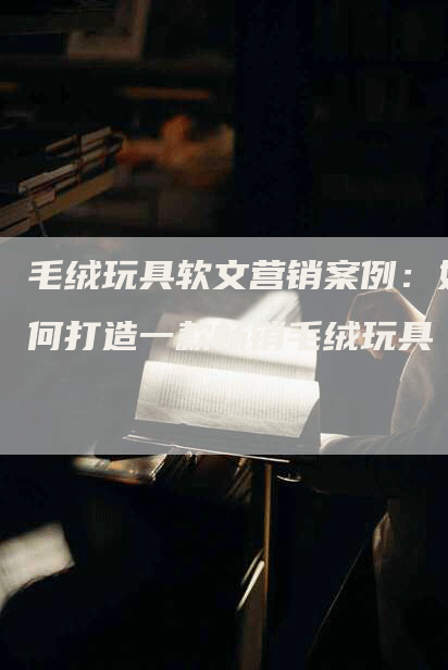 毛绒玩具软文营销案例：如何打造一款畅销毛绒玩具