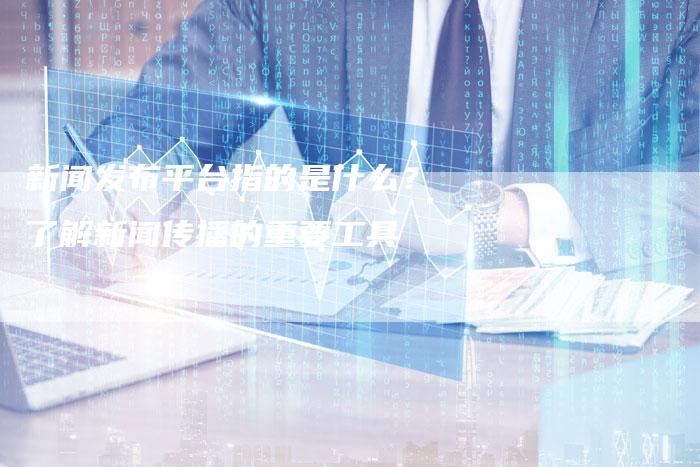 新闻发布平台指的是什么？了解新闻传播的重要工具