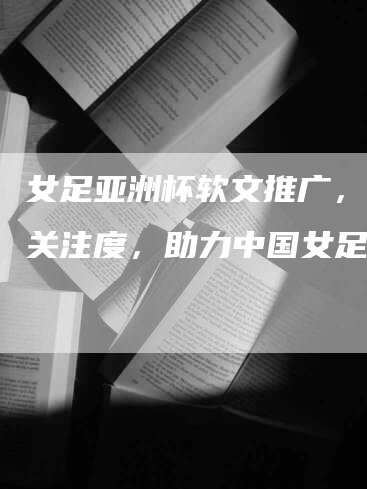 女足亚洲杯软文推广，提高关注度，助力中国女足