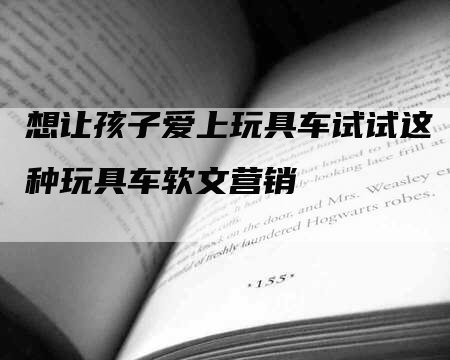 想让孩子爱上玩具车试试这种玩具车软文营销