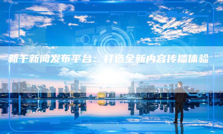 新干新闻发布平台：打造全新内容传播体验