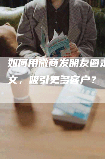 如何用微商发朋友圈走心软文，吸引更多客户？