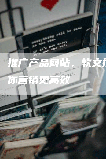 推广产品网站，软文推广助你营销更高效