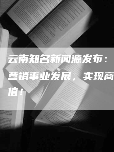 云南知名新闻源发布：推动营销事业发展，实现商业价值！